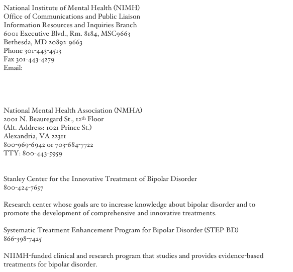 National Institute of Mental Health (NIMH)
Office of Communications and Public Liaison
Information Resources and Inquiries Branch
6001 Executive Blvd., Rm. 8184, MSC9663
Bethesda, MD 20892-9663
Phone 301-443-4513
Fax 301-443-4279
Email: nimhinfo@nih.gov
http://www.nimh.nih.gov/
http://www.nimh.nih.gov/publicat/bipolar.cfm
http://www.nimh.nih.gov/healthinformation/bipolarmenu.cfm

National Mental Health Association (NMHA)
2001 N. Beauregard St., 12th Floor
(Alt. Address: 1021 Prince St.)
Alexandria, VA 22311
800-969-6942 or 703-684-7722
TTY: 800-443-5959
http://www.nmha.org/

Stanley Center for the Innovative Treatment of Bipolar Disorder
800-424-7657
http://www.wpic.pitt.edu/research/bipolardisorderpa/
Research center whose goals are to increase knowledge about bipolar disorder and to promote the development of comprehensive and innovative treatments. 

Systematic Treatment Enhancement Program for Bipolar Disorder (STEP-BD)
866-398-7425
http://www.stepbd.org/
NIIMH-funded clinical and research program that studies and provides evidence-based treatments for bipolar disorder.